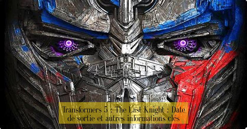 Transformers 5 : The Last Knight : Date de sortie et autres informations clés